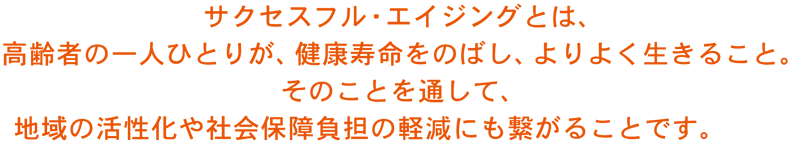 サクセスフル・エイジングとは、 高齢者の一人ひとりが、健康寿命をのばし、よりよく生きること。 そのことを通して、 地域の活性化や社会保障負担の軽減にも繋がることです。